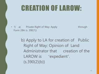 CREATION OF LAROW:
• 1) a) Private Right of Way: Apply through
Form 28A (s. 390(1))
b) Apply to LA for creation of Public
Right of Way: Opinion of Land
Administrator that creation of the
LAROW is ‘expedient’.
(s.390(2)(b))
13
 