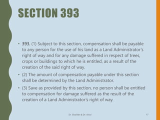 SECTION 393
• 393. (1) Subject to this section, compensation shall be payable
to any person for the use of his land as a Land Administrator’s
right of way and for any damage suffered in respect of trees,
crops or buildings to which he is entitled, as a result of the
creation of the said right of way.
• (2) The amount of compensation payable under this section
shall be determined by the Land Administrator.
• (3) Save as provided by this section, no person shall be entitled
to compensation for damage suffered as the result of the
creation of a Land Administrator’s right of way.
Dr. Sharifah & Dr. Ainul 17
 