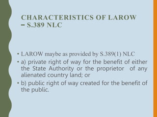 CHARACTERISTICS OF LAROW
– S.389 NLC
• LAROW maybe as provided by S.389(1) NLC
• a) private right of way for the benefit of either
the State Authority or the proprietor of any
alienated country land; or
• b) public right of way created for the benefit of
the public.
 