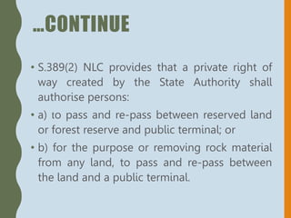 …CONTINUE
• S.389(2) NLC provides that a private right of
way created by the State Authority shall
authorise persons:
• a) to pass and re-pass between reserved land
or forest reserve and public terminal; or
• b) for the purpose or removing rock material
from any land, to pass and re-pass between
the land and a public terminal.
 