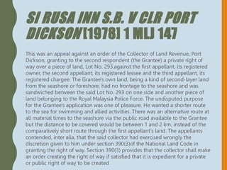 SI RUSA INN S.B. V CLR PORT
DICKSON [1978] 1 MLJ 147
This was an appeal against an order of the Collector of Land Revenue, Port
Dickson, granting to the second respondent (the Grantee) a private right of
way over a piece of land, Lot No. 293,against the first appellant, its registered
owner, the second appellant, its registered lessee and the third appellant, its
registered chargee. The Grantee's own land, being a kind of second-layer land
from the seashore or foreshore, had no frontage to the seashore and was
sandwiched between the said Lot No. 293 on one side and another piece of
land belonging to the Royal Malaysia Police Force. The undisputed purpose
for the Grantee's application was one of pleasure. He wanted a shorter route
to the sea for swimming and allied activities. There was an alternative route at
all material times to the seashore via the public road available to the Grantee
but the distance to be covered would be between 1 and 2 km. instead of the
comparatively short route through the first appellant's land. The appellants
contended, inter alia, that the said collector had exercised wrongly the
discretion given to him under section 390(3)of the National Land Code in
granting the right of way. Section 390(3) provides that the collector shall make
an order creating the right of way if satisfied that it is expedient for a private
or public right of way to be created
 