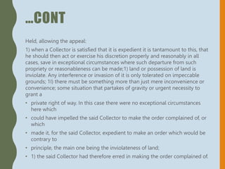…CONT
Held, allowing the appeal:
1) when a Collector is satisfied that it is expedient it is tantamount to this, that
he should then act or exercise his discretion properly and reasonably in all
cases, save in exceptional circumstances where such departure from such
propriety or reasonableness can be made;1) land or possession of land is
inviolate. Any interference or invasion of it is only tolerated on impeccable
grounds; 1I) there must be something more than just mere inconvenience or
convenience; some situation that partakes of gravity or urgent necessity to
grant a
• private right of way. In this case there were no exceptional circumstances
here which
• could have impelled the said Collector to make the order complained of, or
which
• made it, for the said Collector, expedient to make an order which would be
contrary to
• principle, the main one being the inviolateness of land;
• 1) the said Collector had therefore erred in making the order complained of.
 