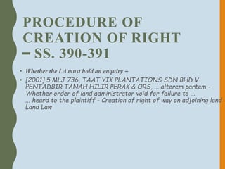 PROCEDURE OF
CREATION OF RIGHT
– SS. 390-391
• Whether the LA must hold an enquiry –
• [2001] 5 MLJ 736, TAAT YIK PLANTATIONS SDN BHD V
PENTADBIR TANAH HILIR PERAK & ORS, ... alterem partem -
Whether order of land administrator void for failure to ...
... heard to the plaintiff - Creation of right of way on adjoining land
Land Law
 