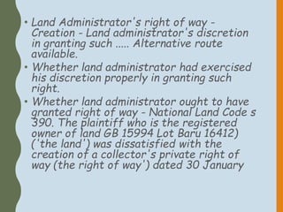 • Land Administrator's right of way -
Creation - Land administrator's discretion
in granting such ..... Alternative route
available.
• Whether land administrator had exercised
his discretion properly in granting such
right.
• Whether land administrator ought to have
granted right of way - National Land Code s
390. The plaintiff who is the registered
owner of land GB 15994 Lot Baru 16412)
('the land') was dissatisfied with the
creation of a collector's private right of
way (the right of way') dated 30 January
 