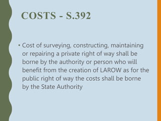 COSTS - S.392
• Cost of surveying, constructing, maintaining
or repairing a private right of way shall be
borne by the authority or person who will
benefit from the creation of LAROW as for the
public right of way the costs shall be borne
by the State Authority
 