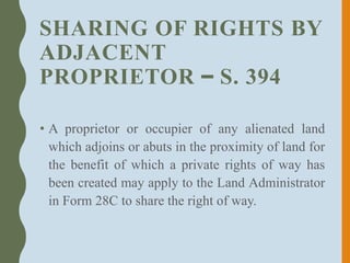 SHARING OF RIGHTS BY
ADJACENT
PROPRIETOR – S. 394
• A proprietor or occupier of any alienated land
which adjoins or abuts in the proximity of land for
the benefit of which a private rights of way has
been created may apply to the Land Administrator
in Form 28C to share the right of way.
 