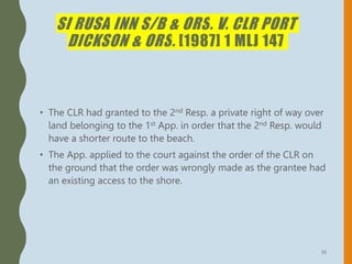 SI RUSA INN S/B & ORS. V. CLR PORT
DICKSON & ORS. [1987] 1 MLJ 147
• The CLR had granted to the 2nd Resp. a private right of way over
land belonging to the 1st App. in order that the 2nd Resp. would
have a shorter route to the beach.
• The App. applied to the court against the order of the CLR on
the ground that the order was wrongly made as the grantee had
an existing access to the shore.
35
 
