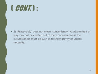 ( CONT. ) :
• 2) ‘Reasonably’ does not mean ‘conveniently’. A private right of
way may not be created out of mere convenience as the
circumstances must be such as to show gravity or urgent
necessity.
37
 