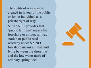 • The rights of way may be
created in favour of the public
or for an individual as a
private right of way.
• S. 387 NLC provides that
“public terminal” means the
foreshore or a river, railway
station or public road
whereby under S.5 NLC
foreshore means all that land
lying between the shoreline
and the low water mark of
ordinary spring tides.
 