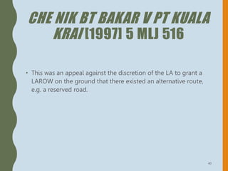 CHE NIK BT BAKAR V PT KUALA
KRAI [1997] 5 MLJ 516
• This was an appeal against the discretion of the LA to grant a
LAROW on the ground that there existed an alternative route,
e.g. a reserved road.
40
 