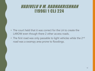 VADIVELU V M. RADHAKRISHNAN
[1996] 1 CLJ 224
• The court held that it was correct for the LA to create the
LAROW even though there 2 other access roads.
• The first road was only passable to light vehicles while the 2nd
road was a swampy area prone to floodings.
42
 