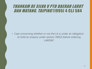 THANKAM DE SILVA V PTD DAERAH LARUT
DAN MATANG, TAIPING [1995] 4 CLJ 584
• Case concerning whether or not the LA is under an obligation
to hold an enquiry under section 390(2) before ordering
LAROW?
43
 