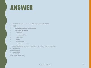ANSWER
• ISSUE: Whether it is expedient for LA to allow creatio of LAROW?
• RULES:
1. Defined what is larow and its purpose
2. CREATION OF LAROW:
i. S. 390(2)(b)
ii. Investigate s.390(2)
iii. Makes order
iv. Survey
v. Idt delivered to LA
vi. LA makes a memorial
** DECIDED CASES: 1 SI RUSA INN – 2ELEMENTS TO SATISFY, CHE NIK. VADIVELU
• APPLICATION
How do u apply?
• CONCLUSION
What is your advise to LA
Dr. Sharifah & Dr. Ainul 47
 