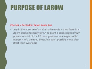 PURPOSE OF LAROW
Che Nik v Pentadbir Tanah Kuala Krai
• only in the absence of an alternative route – thus there is an
urgent public necessity for LA to grant a public right of way
.private interest of the RP must give way to a larger public
interest – w/o the road the public can’t possibly move also
affect their livelihood
5
 