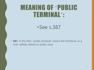 MEANING OF ‘PUBLIC
TERMINAL’:
•See s.387
• 387. In this Part, “public terminal” means the foreshore, or a
river, railway station or public road.
7
 