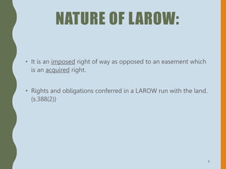 NATURE OF LAROW:
• It is an imposed right of way as opposed to an easement which
is an acquired right.
• Rights and obligations conferred in a LAROW run with the land.
(s.388(2))
8
 