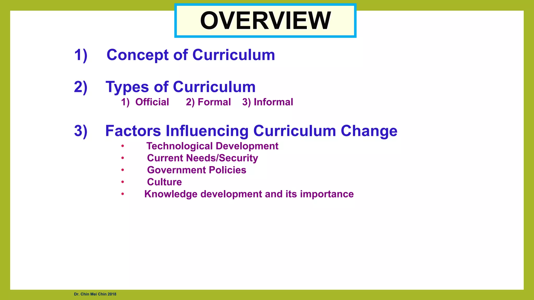OVERVIEW
1) Concept of Curriculum
2) Types of Curriculum
1) Official 2) Formal 3) Informal
3) Factors Influencing Curriculum Change
• Technological Development
• Current Needs/Security
• Government Policies
• Culture
• Knowledge development and its importance
Dr. Chin Mei Chin 2018
 