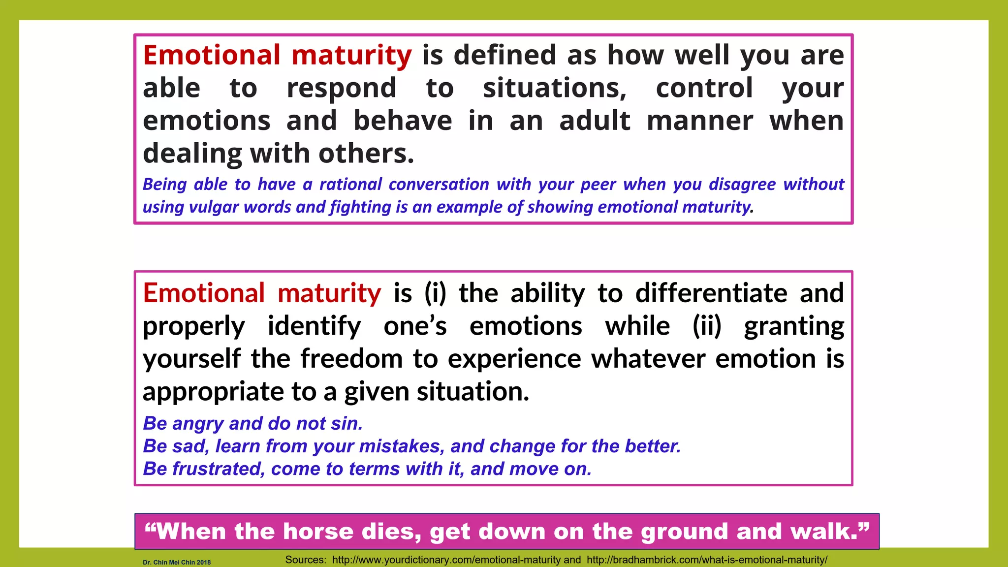 Emotional maturity is (i) the ability to differentiate and
properly identify one’s emotions while (ii) granting
yourself the freedom to experience whatever emotion is
appropriate to a given situation.
Be angry and do not sin.
Be sad, learn from your mistakes, and change for the better.
Be frustrated, come to terms with it, and move on.
Sources: http://www.yourdictionary.com/emotional-maturity and http://bradhambrick.com/what-is-emotional-maturity/
Emotional maturity is defined as how well you are
able to respond to situations, control your
emotions and behave in an adult manner when
dealing with others.
Being able to have a rational conversation with your peer when you disagree without
using vulgar words and fighting is an example of showing emotional maturity.
“When the horse dies, get down on the ground and walk.”
Dr. Chin Mei Chin 2018
 