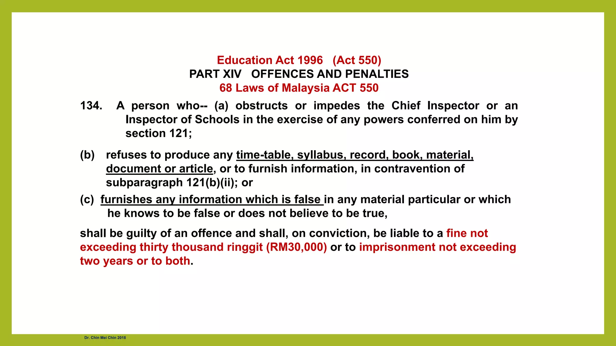 Education Act 1996 (Act 550)
PART XIV OFFENCES AND PENALTIES
68 Laws of Malaysia ACT 550
134. A person who-- (a) obstructs or impedes the Chief Inspector or an
Inspector of Schools in the exercise of any powers conferred on him by
section 121;
(b) refuses to produce any time-table, syllabus, record, book, material,
document or article, or to furnish information, in contravention of
subparagraph 121(b)(ii); or
(c) furnishes any information which is false in any material particular or which
he knows to be false or does not believe to be true,
shall be guilty of an offence and shall, on conviction, be liable to a fine not
exceeding thirty thousand ringgit (RM30,000) or to imprisonment not exceeding
two years or to both.
Dr. Chin Mei Chin 2018
 