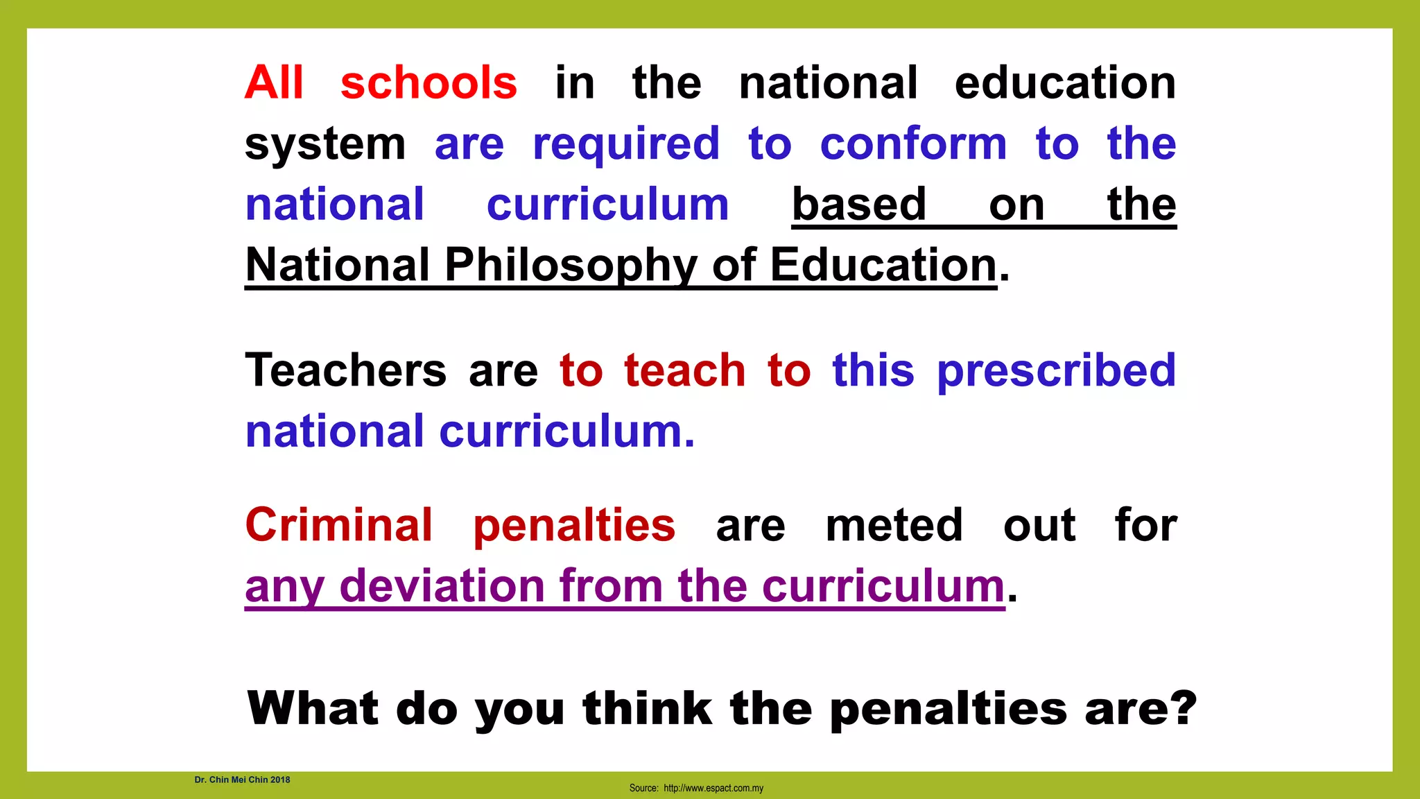 All schools in the national education
system are required to conform to the
national curriculum based on the
National Philosophy of Education.
Teachers are to teach to this prescribed
national curriculum.
Criminal penalties are meted out for
any deviation from the curriculum.
Source: http://www.espact.com.my
What do you think the penalties are?
Dr. Chin Mei Chin 2018
 