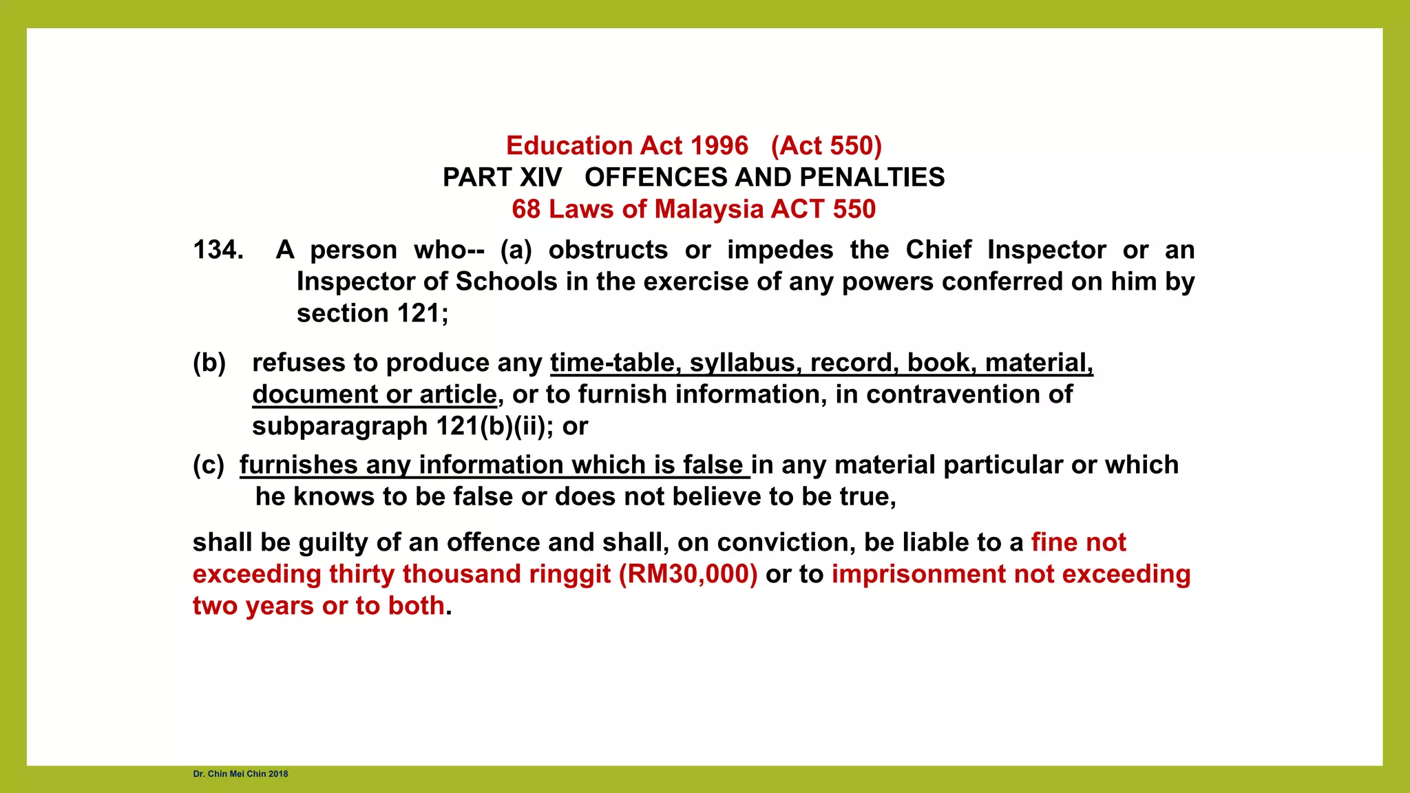 Education Act 1996 (Act 550)
PART XIV OFFENCES AND PENALTIES
68 Laws of Malaysia ACT 550
134. A person who-- (a) obstructs or impedes the Chief Inspector or an
Inspector of Schools in the exercise of any powers conferred on him by
section 121;
(b) refuses to produce any time-table, syllabus, record, book, material,
document or article, or to furnish information, in contravention of
subparagraph 121(b)(ii); or
(c) furnishes any information which is false in any material particular or which
he knows to be false or does not believe to be true,
shall be guilty of an offence and shall, on conviction, be liable to a fine not
exceeding thirty thousand ringgit (RM30,000) or to imprisonment not exceeding
two years or to both.
Dr. Chin Mei Chin 2018
 