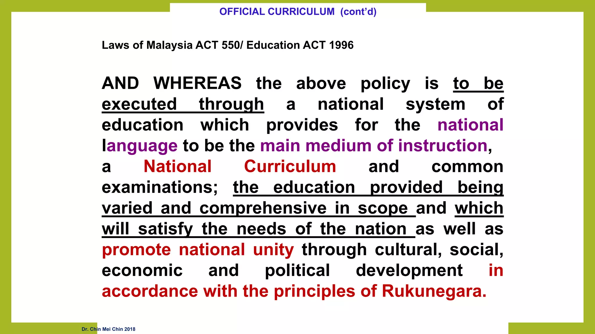 Laws of Malaysia ACT 550/ Education ACT 1996
AND WHEREAS the above policy is to be
executed through a national system of
education which provides for the national
language to be the main medium of instruction,
a National Curriculum and common
examinations; the education provided being
varied and comprehensive in scope and which
will satisfy the needs of the nation as well as
promote national unity through cultural, social,
economic and political development in
accordance with the principles of Rukunegara.
OFFICIAL CURRICULUM (cont’d)
Dr. Chin Mei Chin 2018
 