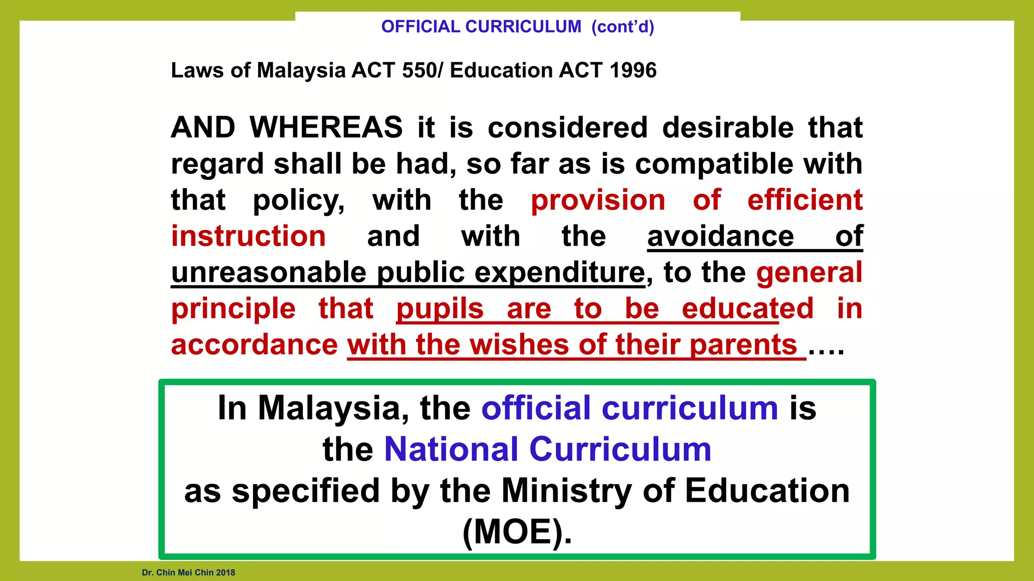 Laws of Malaysia ACT 550/ Education ACT 1996
AND WHEREAS it is considered desirable that
regard shall be had, so far as is compatible with
that policy, with the provision of efficient
instruction and with the avoidance of
unreasonable public expenditure, to the general
principle that pupils are to be educated in
accordance with the wishes of their parents ….
OFFICIAL CURRICULUM (cont’d)
In Malaysia, the official curriculum is
the National Curriculum
as specified by the Ministry of Education
(MOE).
Dr. Chin Mei Chin 2018
 