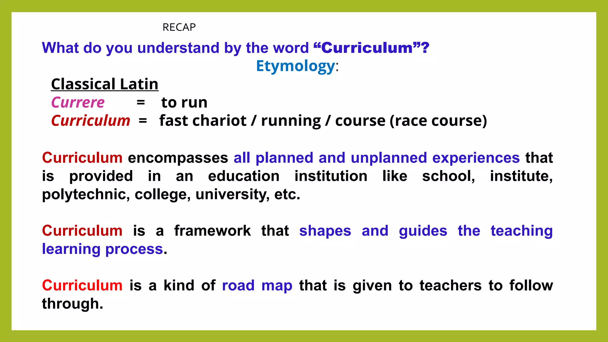RECAP
What do you understand by the word “Curriculum”?
Etymology:
Classical Latin
Currere = to run
Curriculum = fast chariot / running / course (race course)
Curriculum encompasses all planned and unplanned experiences that
is provided in an education institution like school, institute,
polytechnic, college, university, etc.
Curriculum is a framework that shapes and guides the teaching
learning process.
Curriculum is a kind of road map that is given to teachers to follow
through.
 