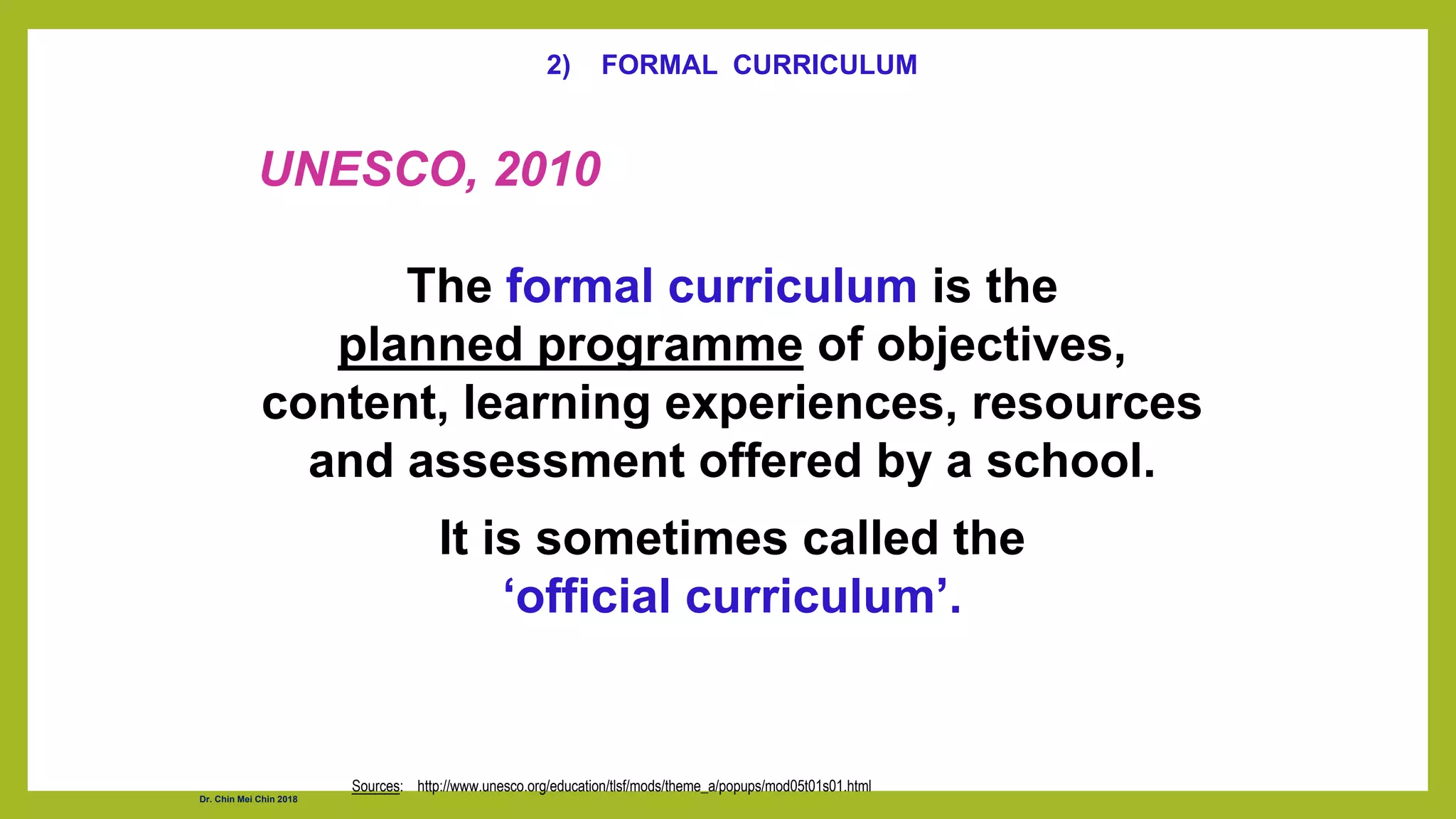 2) FORMAL CURRICULUM
UNESCO, 2010
The formal curriculum is the
planned programme of objectives,
content, learning experiences, resources
and assessment offered by a school.
It is sometimes called the
‘official curriculum’.
Sources: http://www.unesco.org/education/tlsf/mods/theme_a/popups/mod05t01s01.html
Dr. Chin Mei Chin 2018
 