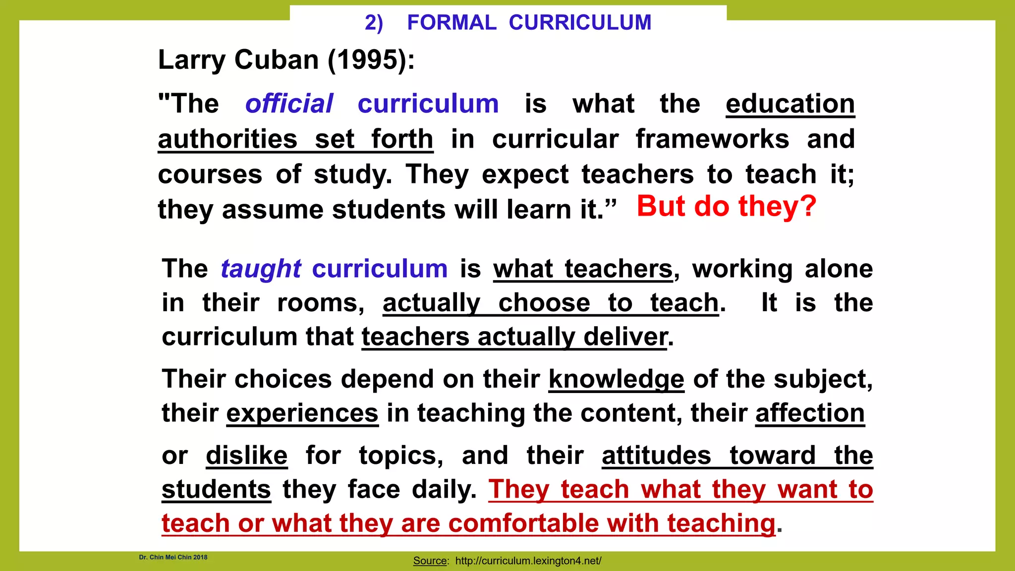 Larry Cuban (1995):
"The official curriculum is what the education
authorities set forth in curricular frameworks and
courses of study. They expect teachers to teach it;
they assume students will learn it.”
Source: http://curriculum.lexington4.net/
The taught curriculum is what teachers, working alone
in their rooms, actually choose to teach. It is the
curriculum that teachers actually deliver.
Their choices depend on their knowledge of the subject,
their experiences in teaching the content, their affection
or dislike for topics, and their attitudes toward the
students they face daily. They teach what they want to
teach or what they are comfortable with teaching.
2) FORMAL CURRICULUM
But do they?
Dr. Chin Mei Chin 2018
 