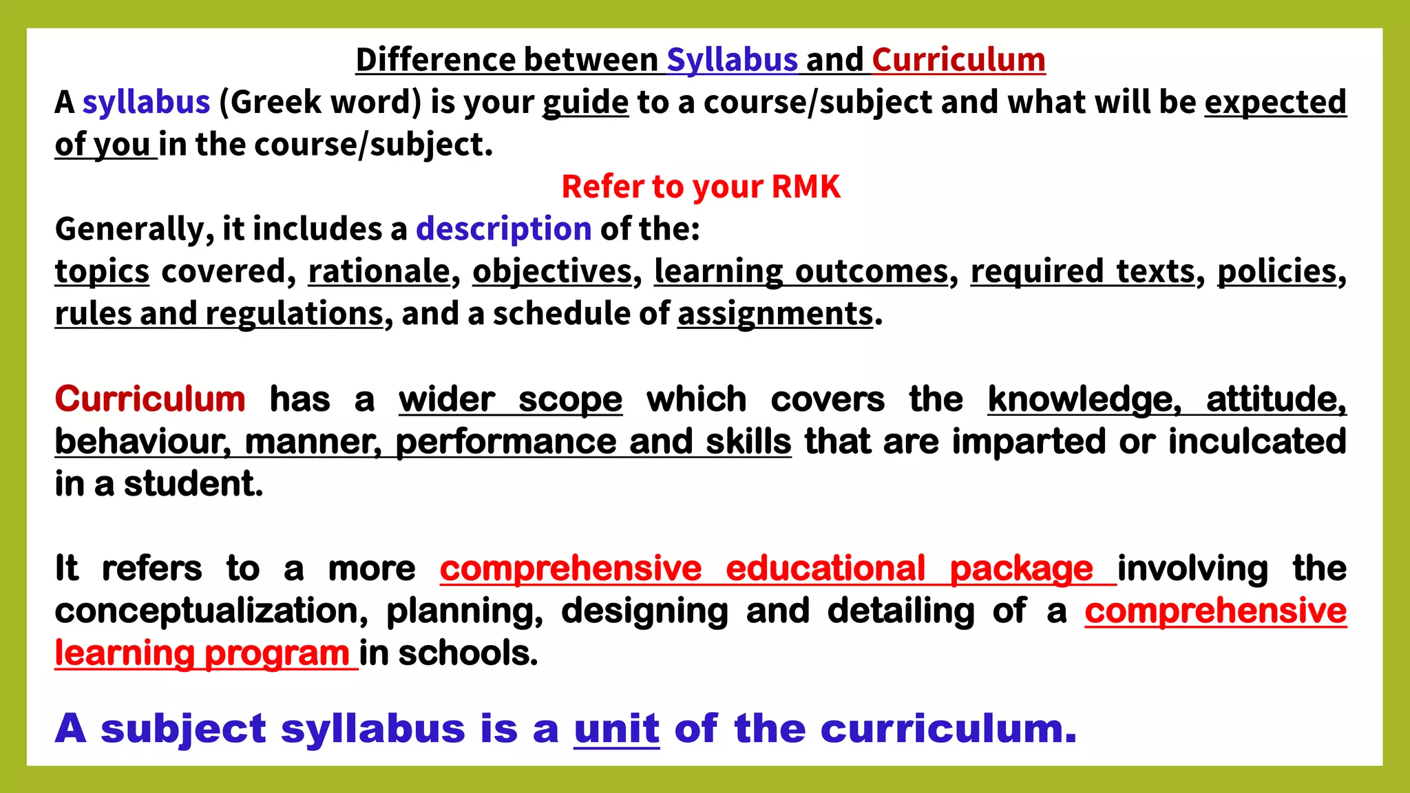 Difference between Syllabus and Curriculum
A syllabus (Greek word) is your guide to a course/subject and what will be expected
of you in the course/subject.
Refer to your RMK
Generally, it includes a description of the:
topics covered, rationale, objectives, learning outcomes, required texts, policies,
rules and regulations, and a schedule of assignments.
Curriculum has a wider scope which covers the knowledge, attitude,
behaviour, manner, performance and skills that are imparted or inculcated
in a student.
It refers to a more comprehensive educational package involving the
conceptualization, planning, designing and detailing of a comprehensive
learning program in schools.
A subject syllabus is a unit of the curriculum.
 