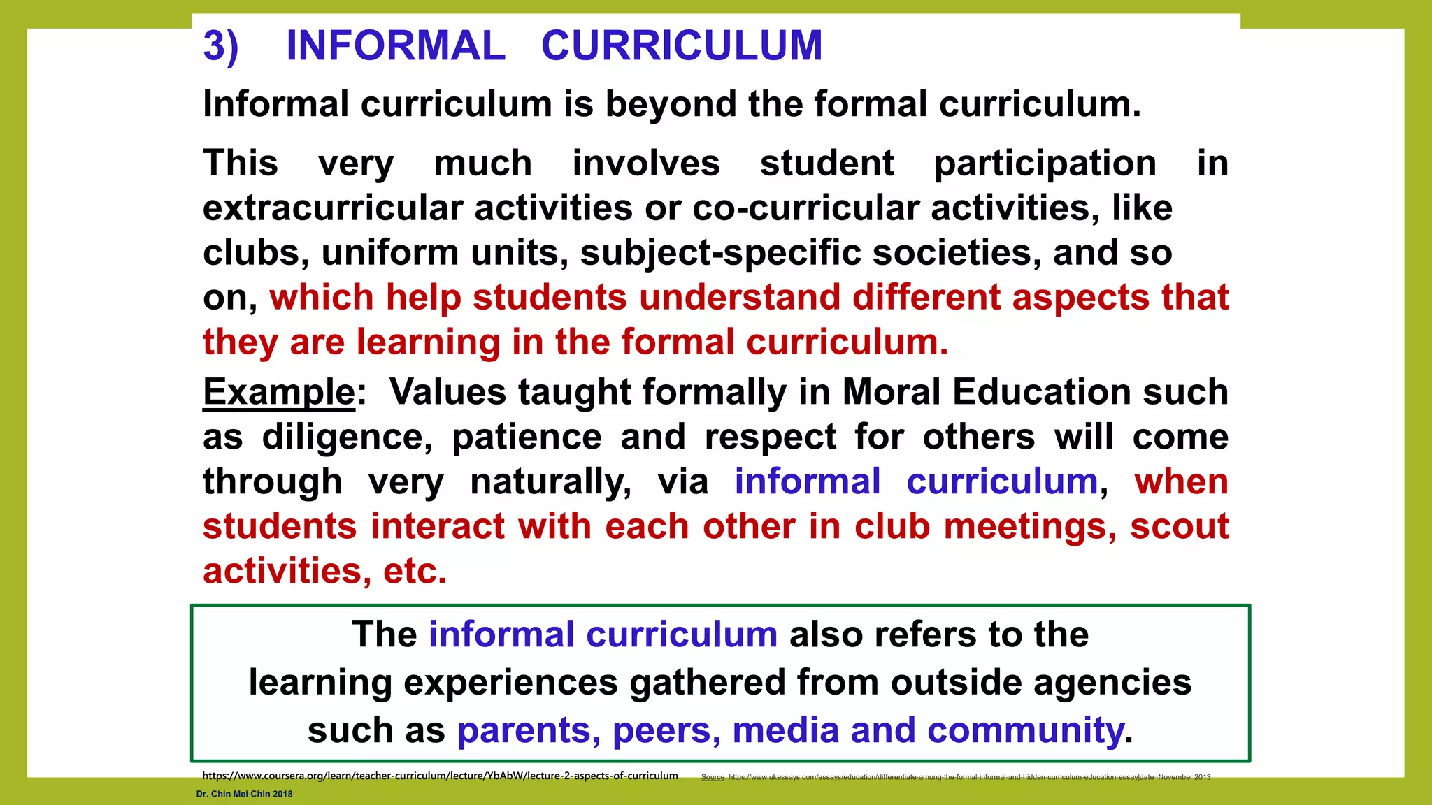 3) INFORMAL CURRICULUM
Informal curriculum is beyond the formal curriculum.
This very much involves student participation in
extracurricular activities or co-curricular activities, like
clubs, uniform units, subject-specific societies, and so
on, which help students understand different aspects that
they are learning in the formal curriculum.
Example: Values taught formally in Moral Education such
as diligence, patience and respect for others will come
through very naturally, via informal curriculum, when
students interact with each other in club meetings, scout
activities, etc.
https://www.coursera.org/learn/teacher-curriculum/lecture/YbAbW/lecture-2-aspects-of-curriculum
The informal curriculum also refers to the
learning experiences gathered from outside agencies
such as parents, peers, media and community.
Source: https://www.ukessays.com/essays/education/differentiate-among-the-formal-informal-and-hidden-curriculum-education-essay|date=November 2013
Dr. Chin Mei Chin 2018
 