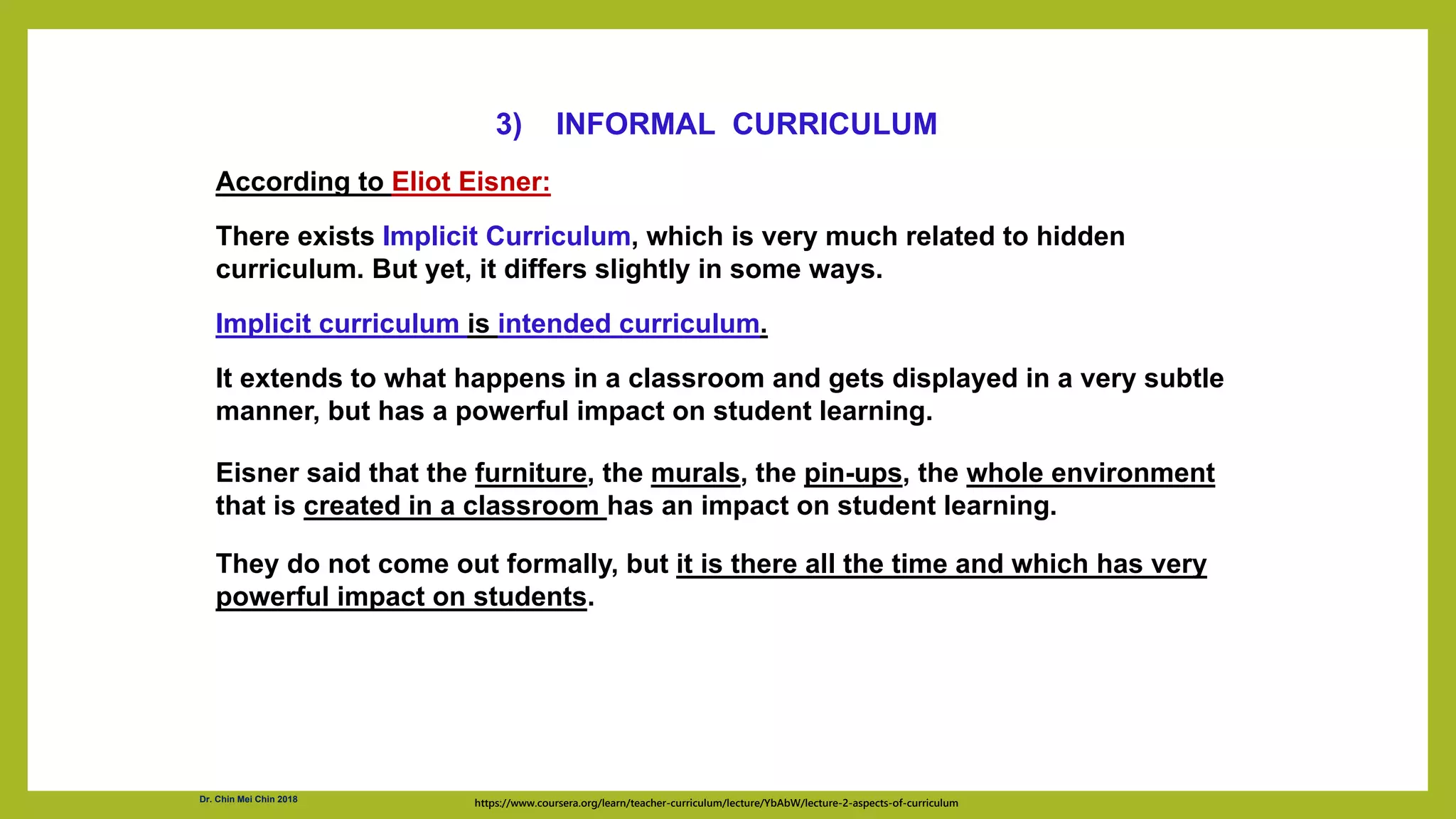 According to Eliot Eisner:
There exists Implicit Curriculum, which is very much related to hidden
curriculum. But yet, it differs slightly in some ways.
Implicit curriculum is intended curriculum.
It extends to what happens in a classroom and gets displayed in a very subtle
manner, but has a powerful impact on student learning.
Eisner said that the furniture, the murals, the pin-ups, the whole environment
that is created in a classroom has an impact on student learning.
They do not come out formally, but it is there all the time and which has very
powerful impact on students.
https://www.coursera.org/learn/teacher-curriculum/lecture/YbAbW/lecture-2-aspects-of-curriculum
3) INFORMAL CURRICULUM
Dr. Chin Mei Chin 2018
 