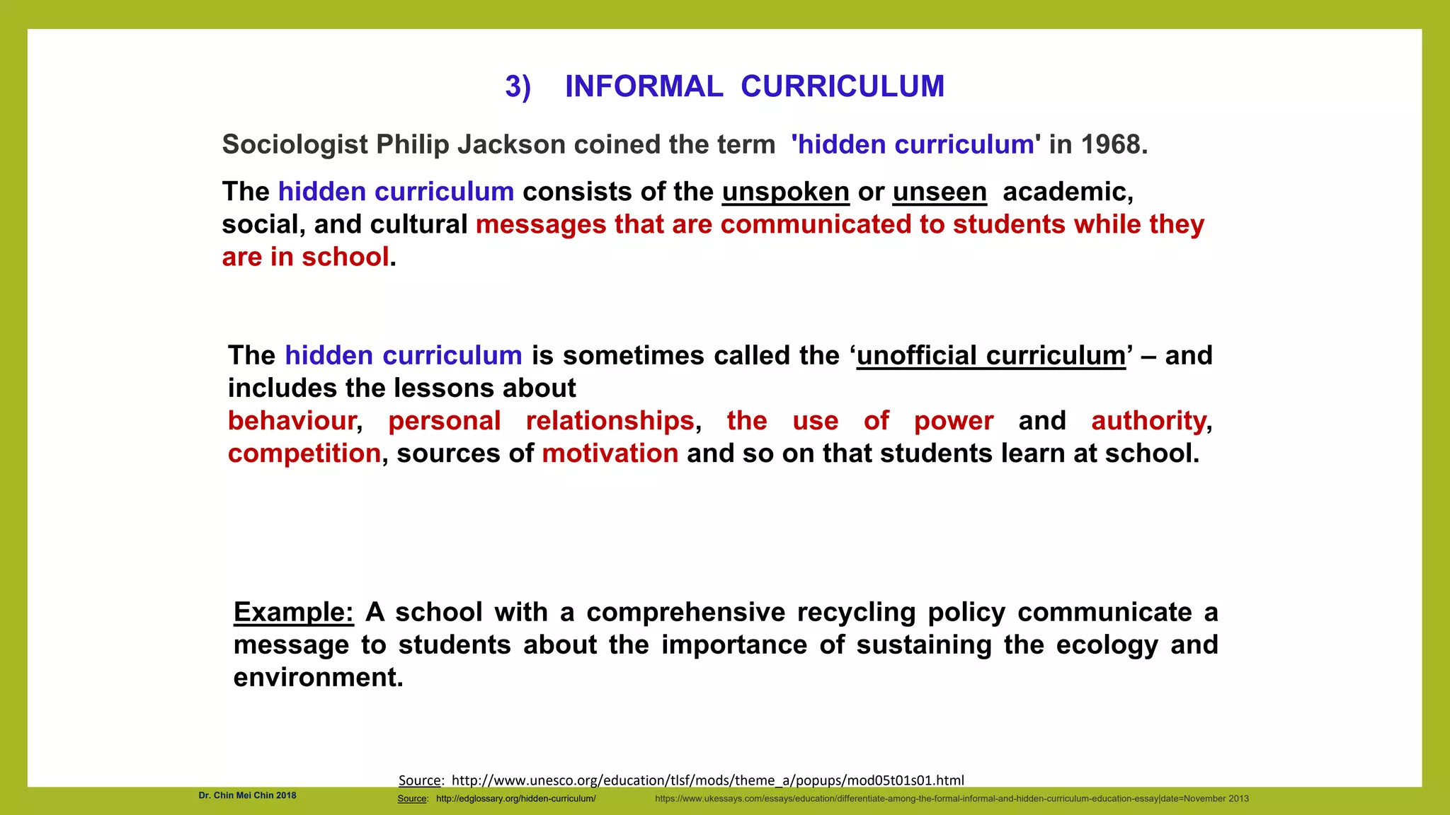 Sociologist Philip Jackson coined the term 'hidden curriculum' in 1968.
The hidden curriculum consists of the unspoken or unseen academic,
social, and cultural messages that are communicated to students while they
are in school.
Source: http://edglossary.org/hidden-curriculum/ https://www.ukessays.com/essays/education/differentiate-among-the-formal-informal-and-hidden-curriculum-education-essay|date=November 2013
3) INFORMAL CURRICULUM
The hidden curriculum is sometimes called the ‘unofficial curriculum’ – and
includes the lessons about
behaviour, personal relationships, the use of power and authority,
competition, sources of motivation and so on that students learn at school.
Example: A school with a comprehensive recycling policy communicate a
message to students about the importance of sustaining the ecology and
environment.
Source: http://www.unesco.org/education/tlsf/mods/theme_a/popups/mod05t01s01.html
Dr. Chin Mei Chin 2018
 