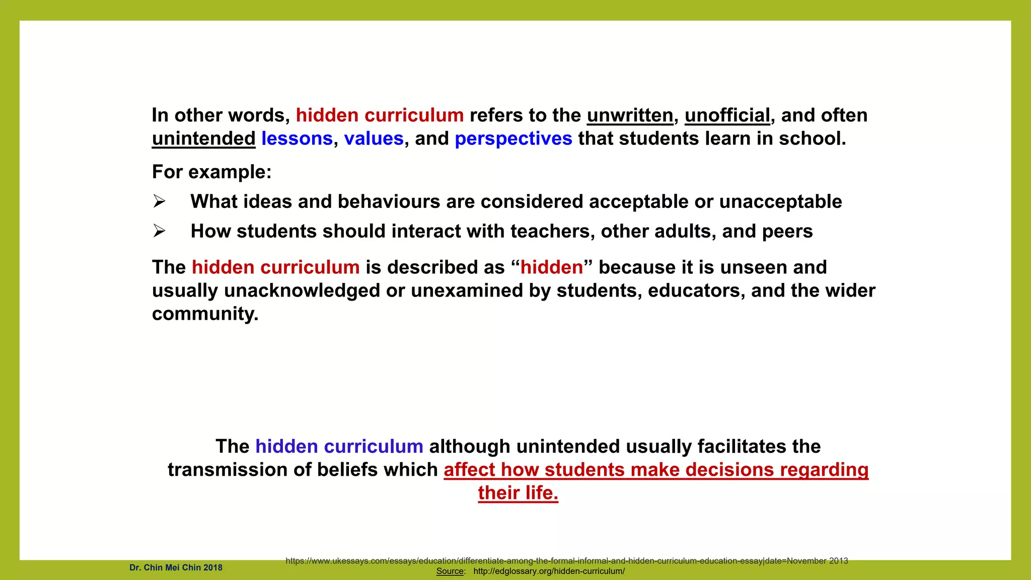 In other words, hidden curriculum refers to the unwritten, unofficial, and often
unintended lessons, values, and perspectives that students learn in school.
For example:
 What ideas and behaviours are considered acceptable or unacceptable
 How students should interact with teachers, other adults, and peers
The hidden curriculum is described as “hidden” because it is unseen and
usually unacknowledged or unexamined by students, educators, and the wider
community.
Source: http://edglossary.org/hidden-curriculum/
The hidden curriculum although unintended usually facilitates the
transmission of beliefs which affect how students make decisions regarding
their life.
https://www.ukessays.com/essays/education/differentiate-among-the-formal-informal-and-hidden-curriculum-education-essay|date=November 2013
Dr. Chin Mei Chin 2018
 