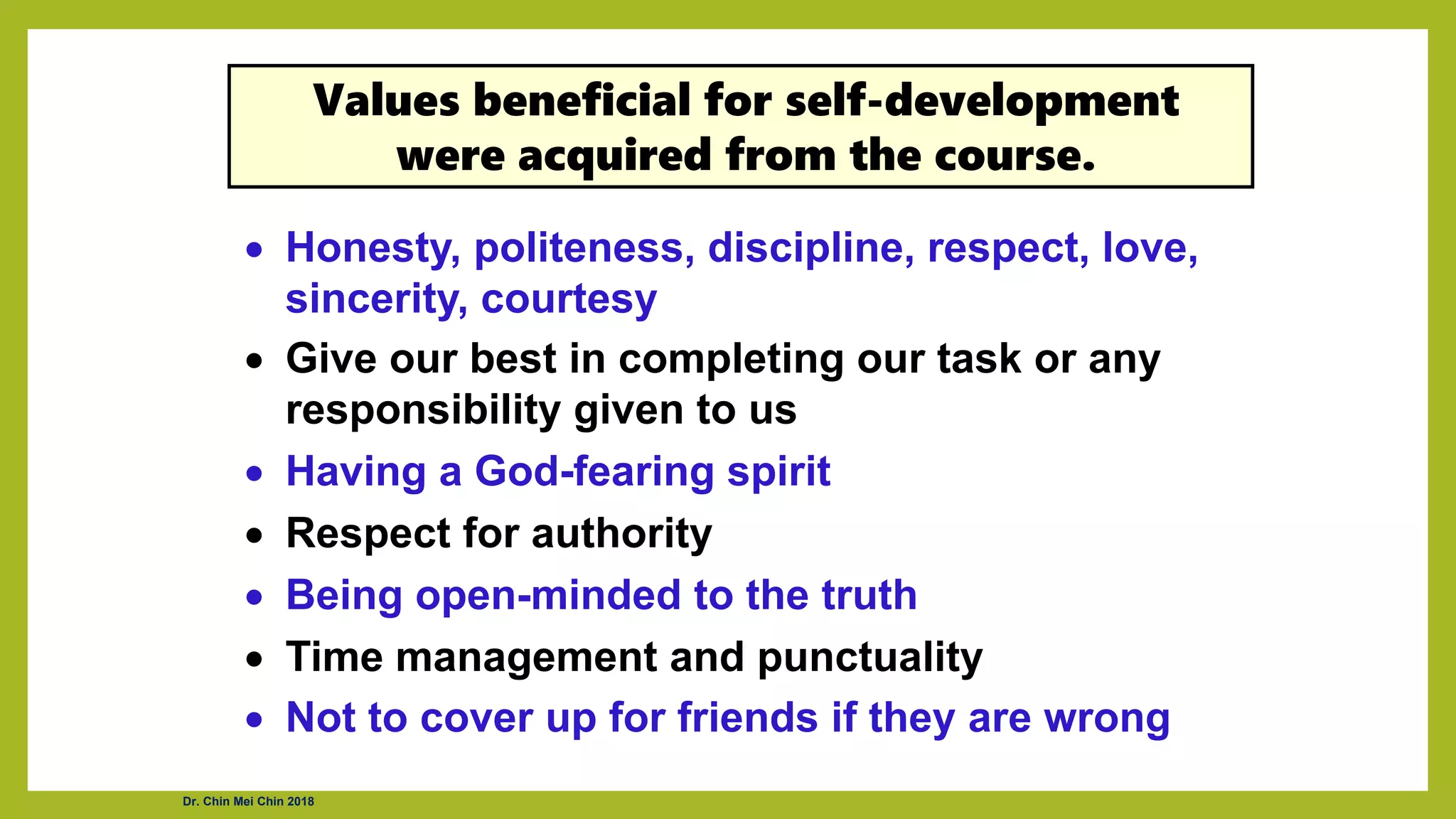 • Honesty, politeness, discipline, respect, love,
sincerity, courtesy
• Give our best in completing our task or any
responsibility given to us
• Having a God-fearing spirit
• Respect for authority
• Being open-minded to the truth
• Time management and punctuality
• Not to cover up for friends if they are wrong
Values beneficial for self-development
were acquired from the course.
Dr. Chin Mei Chin 2018
 