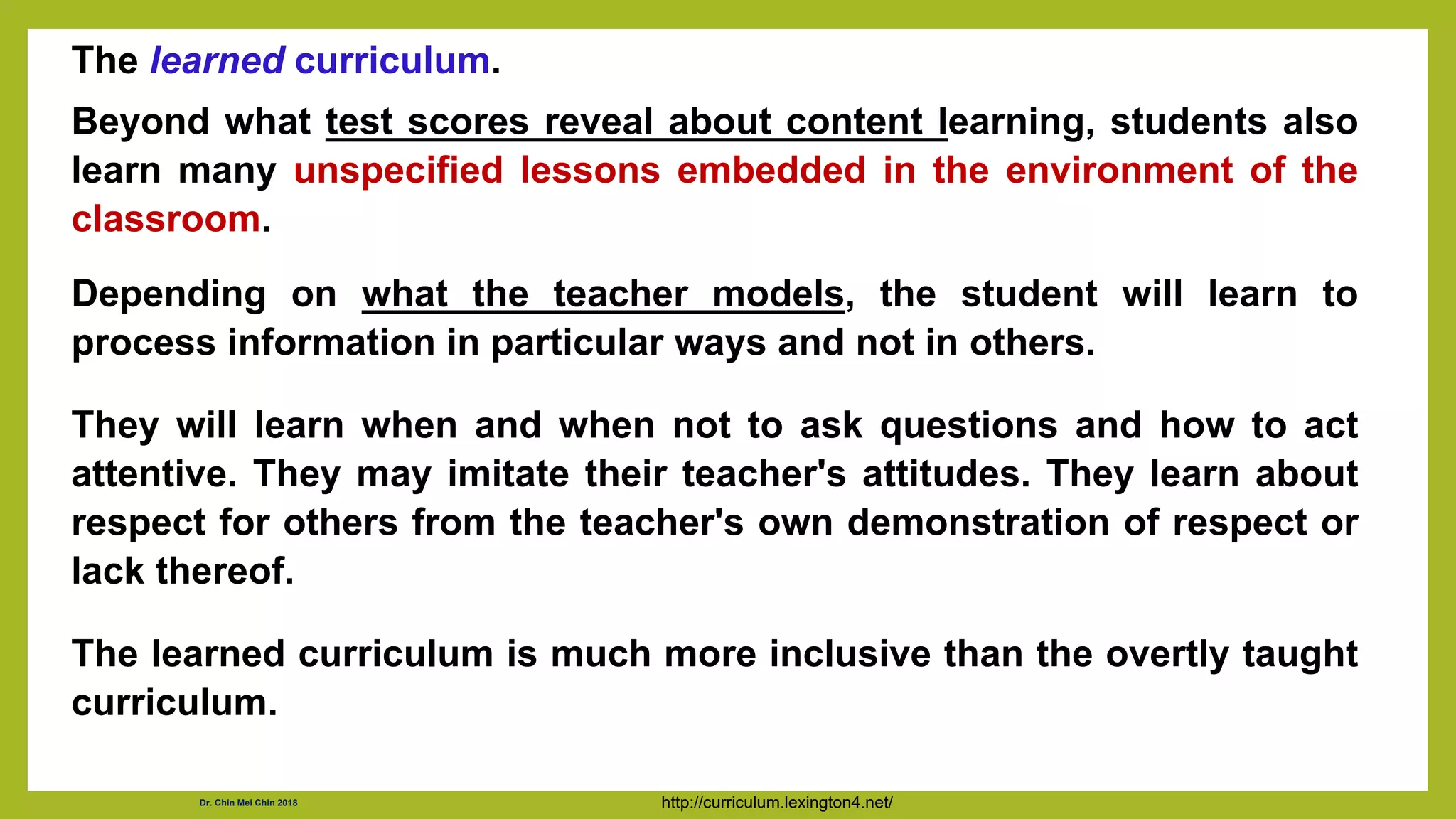 The learned curriculum.
Beyond what test scores reveal about content learning, students also
learn many unspecified lessons embedded in the environment of the
classroom.
Depending on what the teacher models, the student will learn to
process information in particular ways and not in others.
They will learn when and when not to ask questions and how to act
attentive. They may imitate their teacher's attitudes. They learn about
respect for others from the teacher's own demonstration of respect or
lack thereof.
The learned curriculum is much more inclusive than the overtly taught
curriculum.
http://curriculum.lexington4.net/
Dr. Chin Mei Chin 2018
 