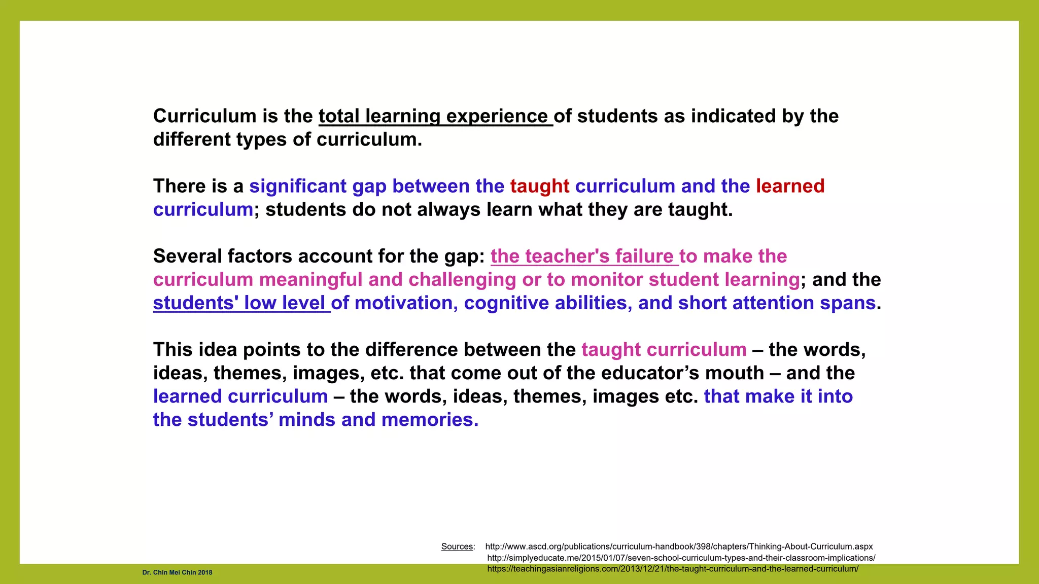 Curriculum is the total learning experience of students as indicated by the
different types of curriculum.
There is a significant gap between the taught curriculum and the learned
curriculum; students do not always learn what they are taught.
Several factors account for the gap: the teacher's failure to make the
curriculum meaningful and challenging or to monitor student learning; and the
students' low level of motivation, cognitive abilities, and short attention spans.
This idea points to the difference between the taught curriculum – the words,
ideas, themes, images, etc. that come out of the educator’s mouth – and the
learned curriculum – the words, ideas, themes, images etc. that make it into
the students’ minds and memories.
Sources: http://www.ascd.org/publications/curriculum-handbook/398/chapters/Thinking-About-Curriculum.aspx
http://simplyeducate.me/2015/01/07/seven-school-curriculum-types-and-their-classroom-implications/
https://teachingasianreligions.com/2013/12/21/the-taught-curriculum-and-the-learned-curriculum/
Dr. Chin Mei Chin 2018
 
