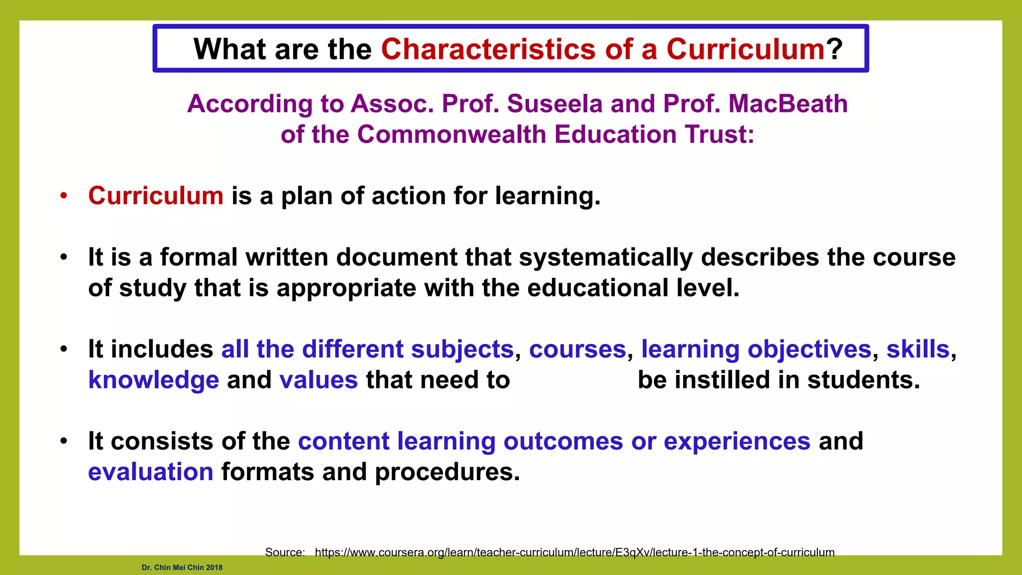 Dr. Chin Mei Chin 2018
According to Assoc. Prof. Suseela and Prof. MacBeath
of the Commonwealth Education Trust:
• Curriculum is a plan of action for learning.
• It is a formal written document that systematically describes the course
of study that is appropriate with the educational level.
• It includes all the different subjects, courses, learning objectives, skills,
knowledge and values that need to be instilled in students.
• It consists of the content learning outcomes or experiences and
evaluation formats and procedures.
Source: https://www.coursera.org/learn/teacher-curriculum/lecture/E3qXv/lecture-1-the-concept-of-curriculum
What are the Characteristics of a Curriculum?
 