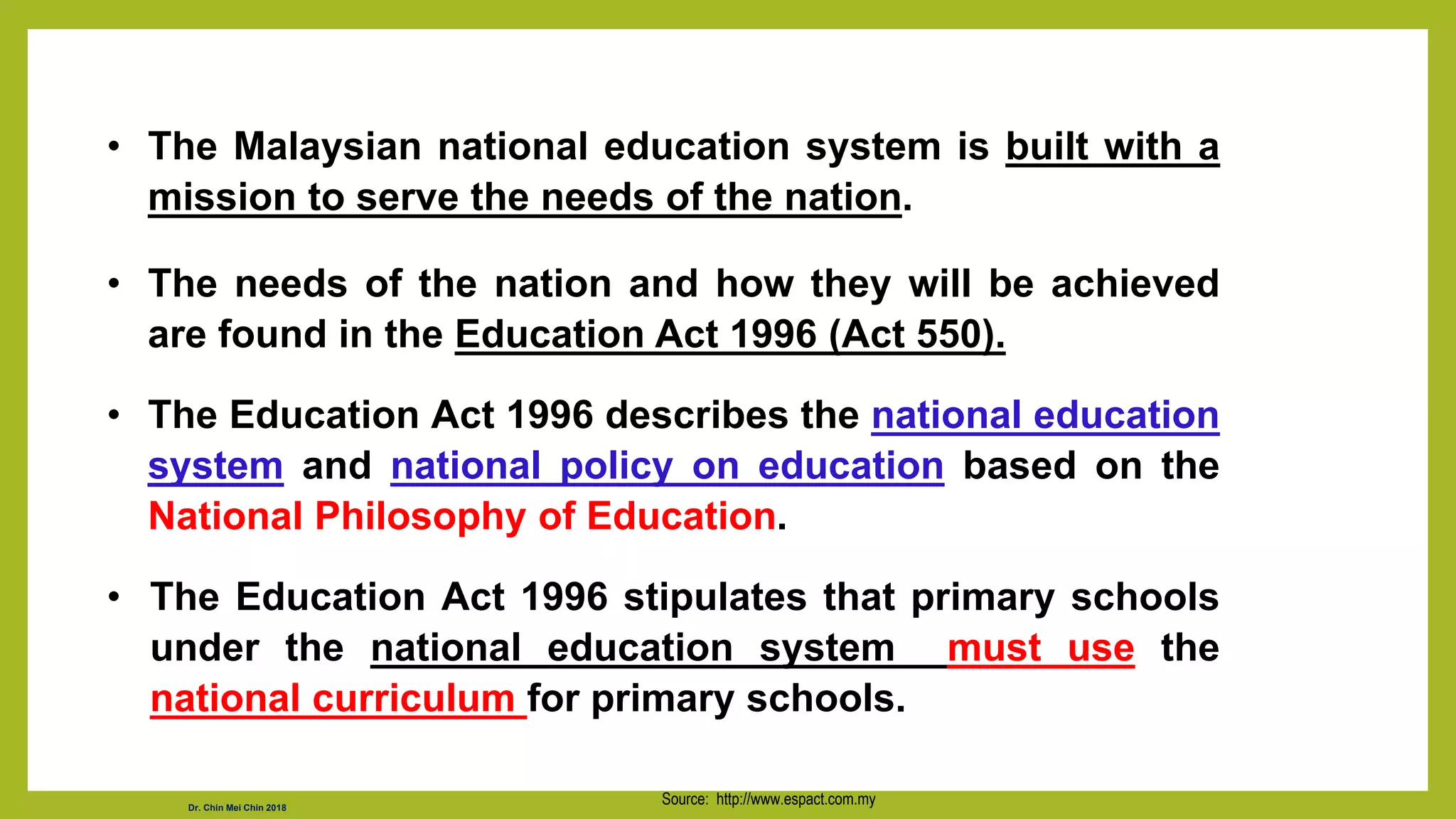 • The Malaysian national education system is built with a
mission to serve the needs of the nation.
• The needs of the nation and how they will be achieved
are found in the Education Act 1996 (Act 550).
• The Education Act 1996 describes the national education
system and national policy on education based on the
National Philosophy of Education.
• The Education Act 1996 stipulates that primary schools
under the national education system must use the
national curriculum for primary schools.
Source: http://www.espact.com.my
Dr. Chin Mei Chin 2018
 