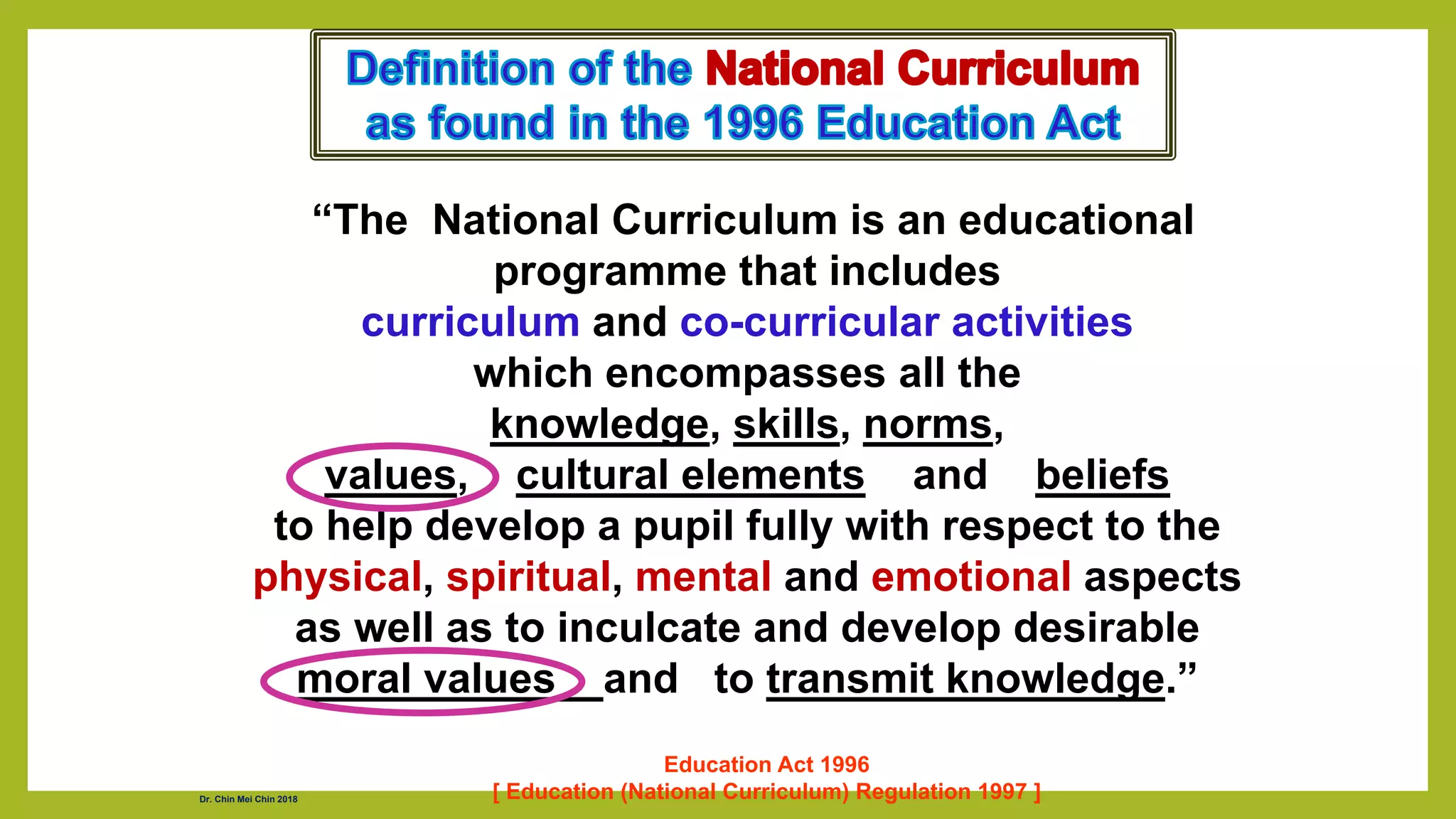 “The National Curriculum is an educational
programme that includes
curriculum and co-curricular activities
which encompasses all the
knowledge, skills, norms,
values, cultural elements and beliefs
to help develop a pupil fully with respect to the
physical, spiritual, mental and emotional aspects
as well as to inculcate and develop desirable
moral values and to transmit knowledge.”
Education Act 1996
[ Education (National Curriculum) Regulation 1997 ]
Dr. Chin Mei Chin 2018
 