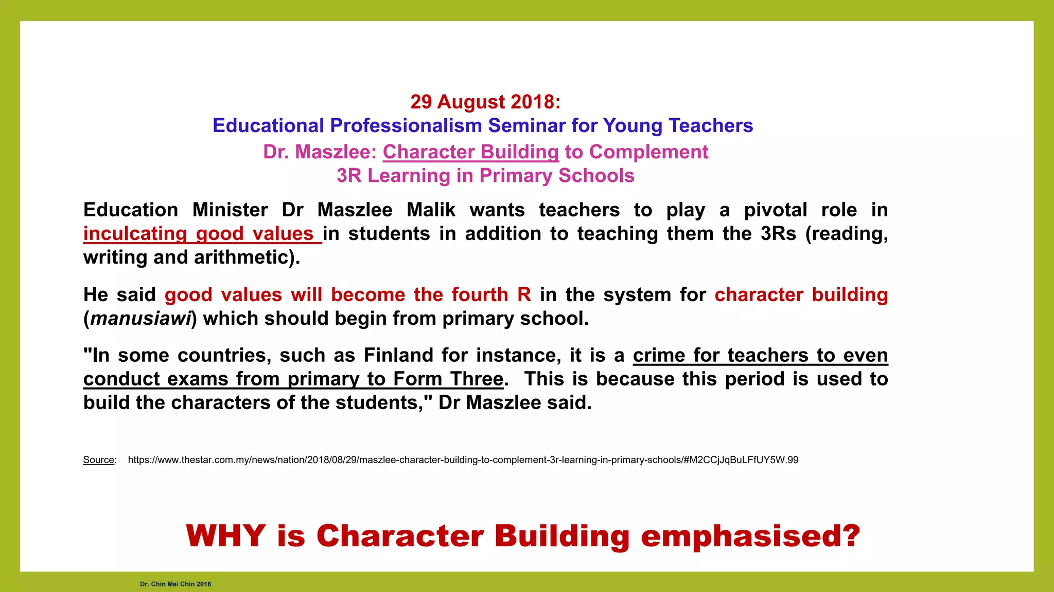 29 August 2018:
Educational Professionalism Seminar for Young Teachers
Dr. Maszlee: Character Building to Complement
3R Learning in Primary Schools
Education Minister Dr Maszlee Malik wants teachers to play a pivotal role in
inculcating good values in students in addition to teaching them the 3Rs (reading,
writing and arithmetic).
He said good values will become the fourth R in the system for character building
(manusiawi) which should begin from primary school.
"In some countries, such as Finland for instance, it is a crime for teachers to even
conduct exams from primary to Form Three. This is because this period is used to
build the characters of the students," Dr Maszlee said.
Source: https://www.thestar.com.my/news/nation/2018/08/29/maszlee-character-building-to-complement-3r-learning-in-primary-schools/#M2CCjJqBuLFfUY5W.99
WHY is Character Building emphasised?
Dr. Chin Mei Chin 2018
 