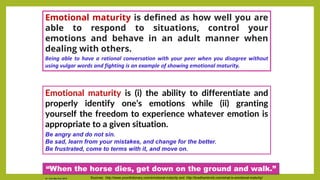 Emotional maturity is (i) the ability to differentiate and
properly identify one’s emotions while (ii) granting
yourself the freedom to experience whatever emotion is
appropriate to a given situation.
Be angry and do not sin.
Be sad, learn from your mistakes, and change for the better.
Be frustrated, come to terms with it, and move on.
Sources: http://www.yourdictionary.com/emotional-maturity and http://bradhambrick.com/what-is-emotional-maturity/
Emotional maturity is defined as how well you are
able to respond to situations, control your
emotions and behave in an adult manner when
dealing with others.
Being able to have a rational conversation with your peer when you disagree without
using vulgar words and fighting is an example of showing emotional maturity.
“When the horse dies, get down on the ground and walk.”
Dr. Chin Mei Chin 2018
 