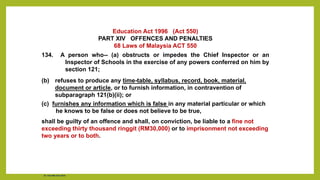 Education Act 1996 (Act 550)
PART XIV OFFENCES AND PENALTIES
68 Laws of Malaysia ACT 550
134. A person who-- (a) obstructs or impedes the Chief Inspector or an
Inspector of Schools in the exercise of any powers conferred on him by
section 121;
(b) refuses to produce any time-table, syllabus, record, book, material,
document or article, or to furnish information, in contravention of
subparagraph 121(b)(ii); or
(c) furnishes any information which is false in any material particular or which
he knows to be false or does not believe to be true,
shall be guilty of an offence and shall, on conviction, be liable to a fine not
exceeding thirty thousand ringgit (RM30,000) or to imprisonment not exceeding
two years or to both.
Dr. Chin Mei Chin 2018
 