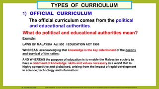 TYPES OF CURRICULUM
1) OFFICIAL CURRICULUM
The official curriculum comes from the political
and educational authorities.
What do political and educational authorities mean?
Example:
LAWS OF MALAYSIA Act 550 / EDUCATION ACT 1996
WHEREAS acknowledging that knowledge is the key determinant of the destiny
and survival of the nation:
AND WHEREAS the purpose of education is to enable the Malaysian society to
have a command of knowledge, skills and values necessary in a world that is
highly competitive and globalised, arising from the impact of rapid development
in science, technology and information:
Source: Cecilia Braslavsky. The Curriculum. http://www.unhas.ac.id/hasbi/LKPP/Hasbi-KBK-SOFTSKILL-UNISTAFF-SCL/Hasbi-UNISTAFF-DOCUMEN/MODUL%20UNISTAFF%20SURABAYA%202006/QTL/curriculum%20development/cecilia%20e.pdf
Dr. Chin Mei Chin 2018
 