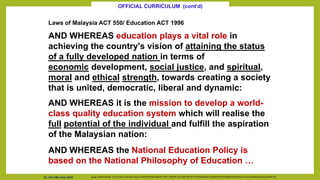 Laws of Malaysia ACT 550/ Education ACT 1996
AND WHEREAS education plays a vital role in
achieving the country's vision of attaining the status
of a fully developed nation in terms of
economic development, social justice, and spiritual,
moral and ethical strength, towards creating a society
that is united, democratic, liberal and dynamic:
AND WHEREAS it is the mission to develop a world-
class quality education system which will realise the
full potential of the individual and fulfill the aspiration
of the Malaysian nation:
AND WHEREAS the National Education Policy is
based on the National Philosophy of Education …
Source: Cecilia Braslavsky. The Curriculum. http://www.unhas.ac.id/hasbi/LKPP/Hasbi-KBK-SOFTSKILL-UNISTAFF-SCL/Hasbi-UNISTAFF-DOCUMEN/MODUL%20UNISTAFF%20SURABAYA%202006/QTL/curriculum%20development/cecilia%20e.pdf
OFFICIAL CURRICULUM (cont’d)
Dr. Chin Mei Chin 2018
 