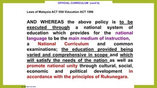 Laws of Malaysia ACT 550/ Education ACT 1996
AND WHEREAS the above policy is to be
executed through a national system of
education which provides for the national
language to be the main medium of instruction,
a National Curriculum and common
examinations; the education provided being
varied and comprehensive in scope and which
will satisfy the needs of the nation as well as
promote national unity through cultural, social,
economic and political development in
accordance with the principles of Rukunegara.
OFFICIAL CURRICULUM (cont’d)
Dr. Chin Mei Chin 2018
 