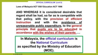 Laws of Malaysia ACT 550/ Education ACT 1996
AND WHEREAS it is considered desirable that
regard shall be had, so far as is compatible with
that policy, with the provision of efficient
instruction and with the avoidance of
unreasonable public expenditure, to the general
principle that pupils are to be educated in
accordance with the wishes of their parents ….
OFFICIAL CURRICULUM (cont’d)
In Malaysia, the official curriculum is
the National Curriculum
as specified by the Ministry of Education
(MOE).
Dr. Chin Mei Chin 2018
 
