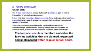 2) FORMAL CURRICULUM
WILSON (2005):
The formal curriculum is simply that which is written as part of formal
instruction of schooling experiences.
It may refer to a curriculum document, texts, films, and supportive teaching
materials that are overtly chosen to support the intentional instructional
agenda of a school.
Thus, the overt curriculum is usually confined to those written
understandings and directions formally designated and reviewed by
administrators, curriculum directors and teachers, often collectively.
The formal curriculum therefore embodies the
learning activities that are planned, organized
and implemented within regular school hours.
Source: https://www.ukessays.com/essays/education/differentiate-among-the-formal-informal-and-hidden-curriculum-education-essay|date=November 2013
Dr. Chin Mei Chin 2018
 