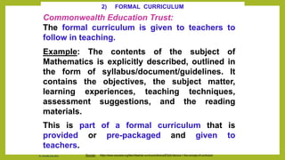2) FORMAL CURRICULUM
Commonwealth Education Trust:
The formal curriculum is given to teachers to
follow in teaching.
Example: The contents of the subject of
Mathematics is explicitly described, outlined in
the form of syllabus/document/guidelines. It
contains the objectives, the subject matter,
learning experiences, teaching techniques,
assessment suggestions, and the reading
materials.
This is part of a formal curriculum that is
provided or pre-packaged and given to
teachers.
Sources: https://www.coursera.org/learn/teacher-curriculum/lecture/E3qXv/lecture-1-the-concept-of-curriculum
Dr. Chin Mei Chin 2018
 